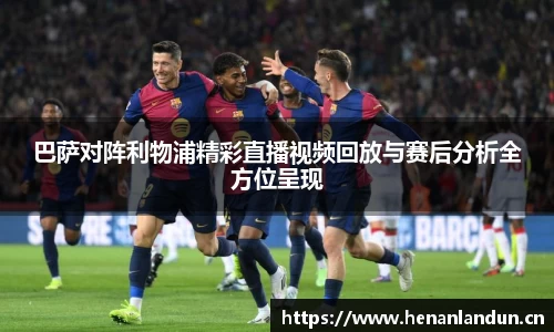 巴萨对阵利物浦精彩直播视频回放与赛后分析全方位呈现