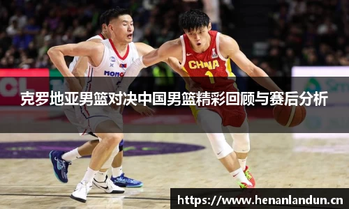 克罗地亚男篮对决中国男篮精彩回顾与赛后分析