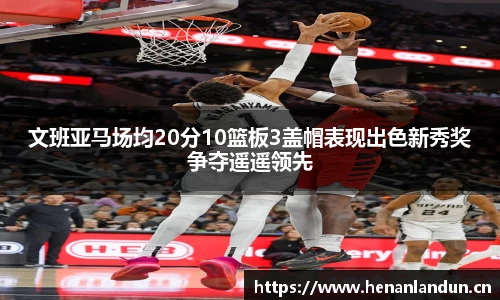 文班亚马场均20分10篮板3盖帽表现出色新秀奖争夺遥遥领先