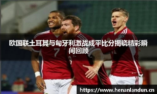 欧国联土耳其与匈牙利激战成平比分揭晓精彩瞬间回顾